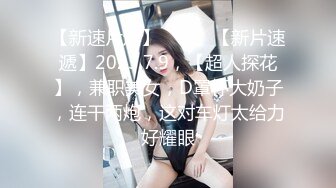 【新速片遞】 ♈ ♈ ♈【新片速遞】2023.7.9，【超人探花】，兼职美女，D罩杯大奶子，连干两炮，这对车灯太给力好耀眼