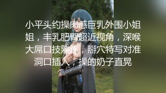 小平头约操肉感巨乳外围小姐姐，丰乳肥臀超近视角，深喉大屌口技熟练，掰穴特写对准洞口插入，操的奶子直晃