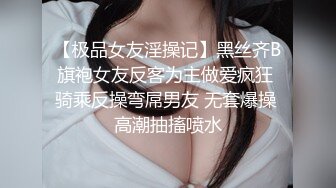 【极品女友淫操记】黑丝齐B旗袍女友反客为主做爱疯狂 骑乘反操弯屌男友 无套爆操 高潮抽搐喷水