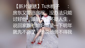 【新片速遞】Ts水栀子❤️：房东又要涨房租，没办法只能讨好他，舔到大叔怀疑人生，说回家跟他媳妇商量一下明年就先不涨了，他说他舍不得我走。