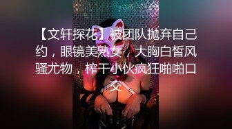 【文轩探花】被团队抛弃自己约，眼镜美熟女，大胸白皙风骚尤物，榨干小伙疯狂啪啪口交