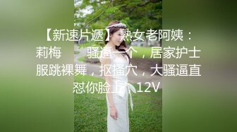 【新速片遞】 熟女老阿姨：莉梅 ❤️ 骚逼一个，居家护士服跳裸舞，抠搔穴，大骚逼直怼你脸上，12V 