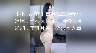 【小马寻花】重金忽悠足疗小姐姐，漂亮大长腿，相约酒店啪啪，美乳翘臀，骚浪可人真尤物