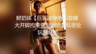 鲜奶妹【巨乳凌辱绝叫哀嚎 大开脚拘束强制潮吹】私密处玩到红肿