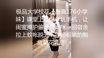 极品大学校花【身高176小学妹】课堂上趁同学玩手机，让闺蜜掩护偷偷漏咪咪，回宿舍拉上蚊帐脱光，年轻粉嫩的鲍鱼菊花乳房!