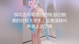  探花志平哥酒店约炮 肤白貌美的在校大学生，反差淫娃叫声诱人活了得