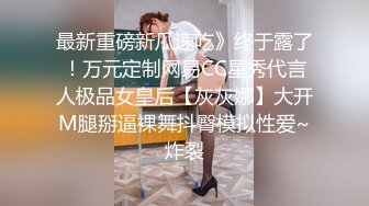 最新重磅新瓜速吃》终于露了！万元定制网易CC星秀代言人极品女皇后【灰灰娜】大开M腿掰逼裸舞抖臀模拟性爱~炸裂