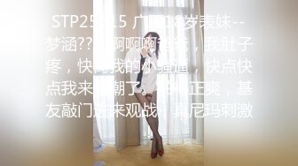 STP25615 广西18岁表妹--梦涵??：啊啊啊爸爸，我肚子疼，快肏我的小骚逼，快点快点我来高潮了。啪得正爽，基友敲门进来观战，真尼玛刺激！