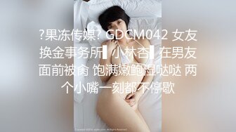 ?果冻传媒? GDCM042 女友换金事务所▌小林杏▌在男友面前被肏 饱满嫩鲍湿哒哒 两个小嘴一刻都不停歇