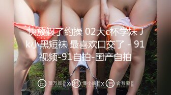 快放假了约操 02大c杯学妹 Jk小黑短袜 最喜欢口交了 - 91视频-91自拍-国产自拍