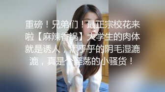 重磅！兄弟们！最正宗校花来啦【麻辣香锅】大学生的肉体就是诱人，黑乎乎的阴毛湿漉漉，真是个淫荡的小骚货！