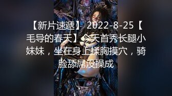 【新片速遞】 2022-8-25【毛导的春天】今天首秀长腿小妹妹，坐在身上揉胸摸穴，骑脸舔屌没操成