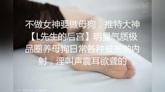 不做女神要做母狗，推特大神【L先生的后宫】明星气质极品圈养母狗日常各种被啪啪内射，淫叫声震耳欲聋的