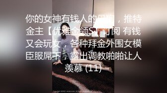 你的女神有钱人的母狗，推特金主【优雅金领S】订阅 有钱又会玩女，各种拜金外围女模臣服屌下，露出调教啪啪让人羡慕 (11)