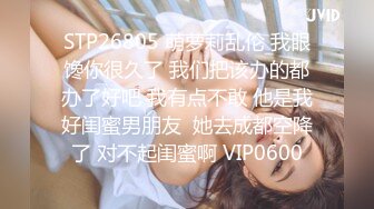 STP26805 萌萝莉乱伦 我眼馋你很久了 我们把该办的都办了好吧 我有点不敢 他是我好闺蜜男朋友  她去成都空降了 对不起闺蜜啊 VIP0600