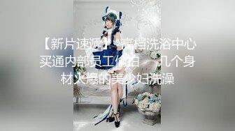 【新片速遞】  高档洗浴中心买通内部员工偷拍❤️几个身材火爆的美少妇洗澡