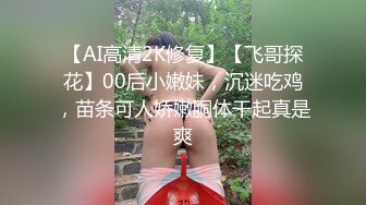 【AI高清2K修复】【飞哥探花】00后小嫩妹，沉迷吃鸡，苗条可人娇嫩胴体干起真是爽