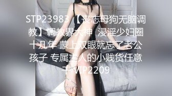 STP23983 【丧志母狗无脑调教】调教界大神  浸淫少妇圈十几年 蒙上双眼就忘了老公孩子 专属主人的小贱货任意干 VIP2209