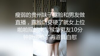 瘦弱的贵州妹子露脸和男友做直播，露脸口交硬了就女上位啪啪摇起来，猴急男友10分钟就缴枪了再道具自慰