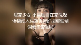 居家少女 小雪独自在家洗澡惨遭闯入头罩男迷奸捆绑强制调教无套啪啪