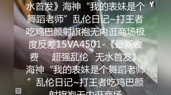 《最新收费㊙️超强乱伦☛无水首发》海神“我的表妹是个舞蹈老师”乱伦日记~打王者吃鸡巴颜射旗袍无内逛商场极度反差15VA4501-《最新收费㊙️超强乱伦☛无水首发》海神“我的表妹是个舞蹈老师”乱伦日记~打王者吃鸡巴颜射旗袍无内逛商场