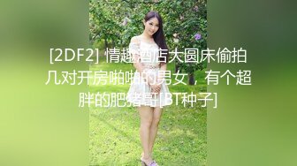 [2DF2] 情趣酒店大圆床偷拍几对开房啪啪的男女，有个超胖的肥猪哥[BT种子]