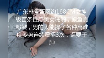 广东排骨哥网约168CM女神级苗条性感美女啪啪，鲍鱼真粉嫩，男的太能操了各种高难度姿势连续爆插3次，逼要干肿