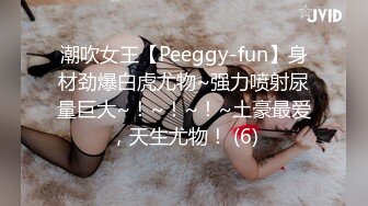 潮吹女王【Peeggy-fun】身材劲爆白虎尤物~强力喷射尿量巨大~！~！~！~土豪最爱，天生尤物！ (6)