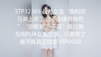 STP32365 反差女友“我和你兄弟上床了 你不会嫌弃我吧”“你戴套了 不算”跟兄弟互相PUA女友交换，只要带了套不算真正做爱 VIP0600