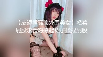 【皮短裙骚浪外围美女】翘着屁股求舌吻撩起裙子揉捏屁股