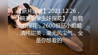 【新片速遞】2021.12.26，【搞兼职学生妹探花】，新晋实力探花，2600极品小姐姐，清纯甜美，毫无风尘气，全是你想看的