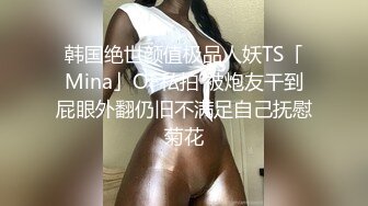 韩国绝世颜值极品人妖TS「Mina」OF私拍 被炮友干到屁眼外翻仍旧不满足自己抚慰菊花