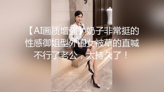 【AI画质增强】奶子非常挺的性感御姐型外围女被草的直喊不行了老公，太持久了！