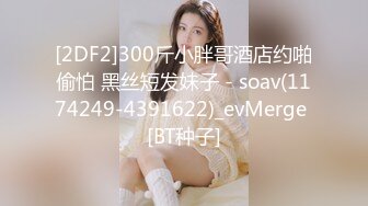 [2DF2]300斤小胖哥酒店约啪偷怕 黑丝短发妹子 - soav(1174249-4391622)_evMerge [BT种子]