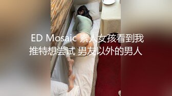  ED Mosaic 素人女孩看到我推特想尝试 男友以外的男人