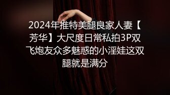 2024年推特美腿良家人妻【芳华】大尺度日常私拍3P双飞炮友众多魅惑的小淫娃这双腿就是满分