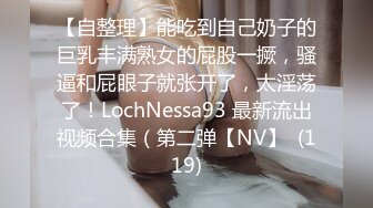 【自整理】能吃到自己奶子的巨乳丰满熟女的屁股一撅，骚逼和屁眼子就张开了，太淫荡了！LochNessa93 最新流出视频合集（第二弹【NV】  (119)