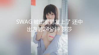 SWAG 被闺蜜男友上了 还中出内射24分钟 莎莎