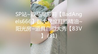 SP站~双马尾萝莉【BadAngels666】超大尺度肛插精油~阳光房~道具自慰大秀【83V】 (31)