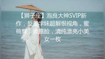 【狮子座】泡良大神SVIP新作，反差学妹超解恨视角，蜜桃臀，微露脸，清纯漂亮小美女一枚