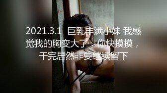 2021.3.1  巨乳丰满小妹 我感觉我的胸变大了，你快摸摸，干完居然非要继续留下