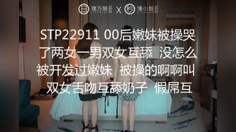 STP22911 00后嫩妹被操哭了两女一男双女互舔  没怎么被开发过嫩妹  被操的啊啊叫  双女舌吻互舔奶子  假屌互