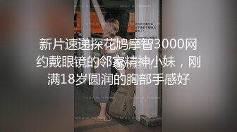 新片速递探花鸠摩智3000网约戴眼镜的邻家精神小妹，刚满18岁圆润的胸部手感好