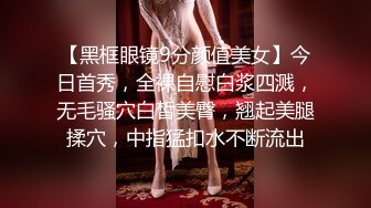 【黑框眼镜9分颜值美女】今日首秀，全裸自慰白浆四溅，无毛骚穴白皙美臀，翘起美腿揉穴，中指猛扣水不断流出