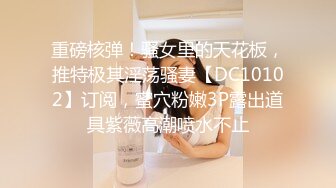 重磅核弹！骚女里的天花板，推特极其淫荡骚妻【DC10102】订阅，蜜穴粉嫩3P露出道具紫薇高潮喷水不止