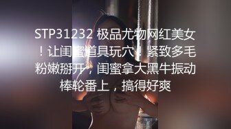 STP31232 极品尤物网红美女！让闺蜜道具玩穴！紧致多毛粉嫩掰开，闺蜜拿大黑牛振动棒轮番上，搞得好爽