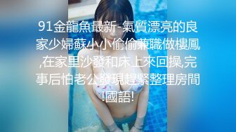 91金龍魚最新-氣質漂亮的良家少婦蘇小小偷偷兼職做樓鳳,在家里沙發和床上來回操,完事后怕老公發現趕緊整理房間!國語!