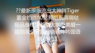 ??最新原版流出大神胖Tiger重金约战00后舞蹈系萌萌哒极品身材娇羞型大学生美眉一镜到底全程露脸销魂呻吟国语精彩对话