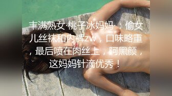 丰满熟女·桃子冰妈妈·：偷女儿丝袜和内裤zw，口味略重，最后喷在肉丝上，阿黑颜，这妈妈针滴优秀！