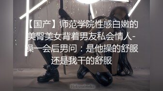 【国产】师范学院性感白嫩的美臀美女背着男友私会情人-操一会后男问：是他操的舒服还是我干的舒服